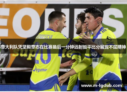 意大利队凭坚毅意志在比赛最后一分钟远射扳平比分展现不屈精神