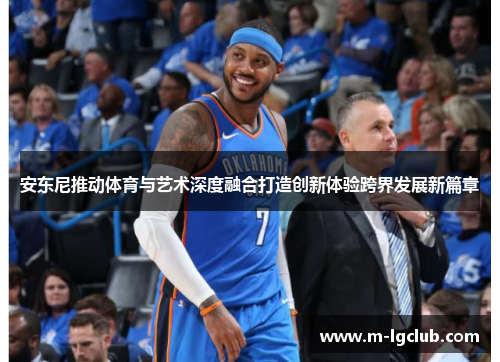 安东尼推动体育与艺术深度融合打造创新体验跨界发展新篇章 安东尼推动体育与艺术深度融合打造创新体验跨界发展新篇章