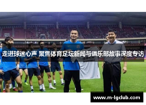 走进球迷心声 聚焦体育足坛新闻与俱乐部故事深度专访