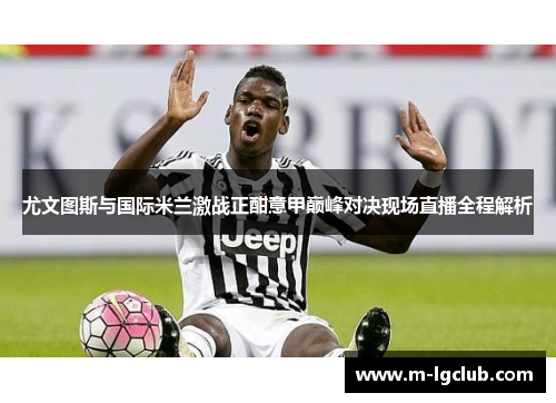 尤文图斯与国际米兰激战正酣意甲巅峰对决现场直播全程解析 尤文图斯与国际米兰激战正酣意甲巅峰对决现场直播全程解析