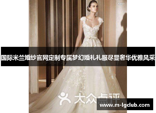 国际米兰婚纱官网定制专属梦幻婚礼礼服尽显奢华优雅风采