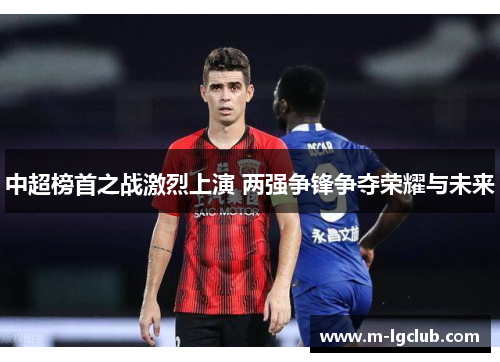中超榜首之战激烈上演 两强争锋争夺荣耀与未来 中超榜首之战激烈上演 两强争锋争夺荣耀与未来