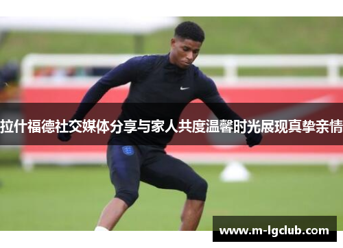 拉什福德社交媒体分享与家人共度温馨时光展现真挚亲情 拉什福德社交媒体分享与家人共度温馨时光展现真挚亲情