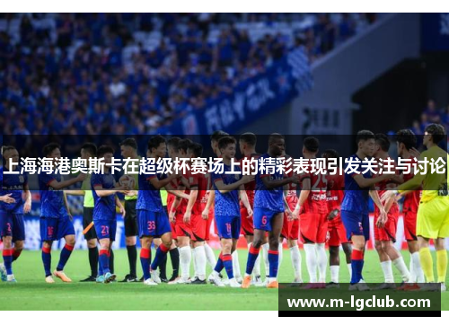 上海海港奥斯卡在超级杯赛场上的精彩表现引发关注与讨论