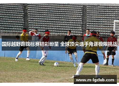 国际越野跑锦标赛精彩纷呈 全球顶尖选手角逐极限挑战 国际越野跑锦标赛精彩纷呈 全球顶尖选手角逐极限挑战