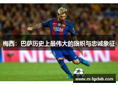 梅西：巴萨历史上最伟大的旗帜与忠诚象征