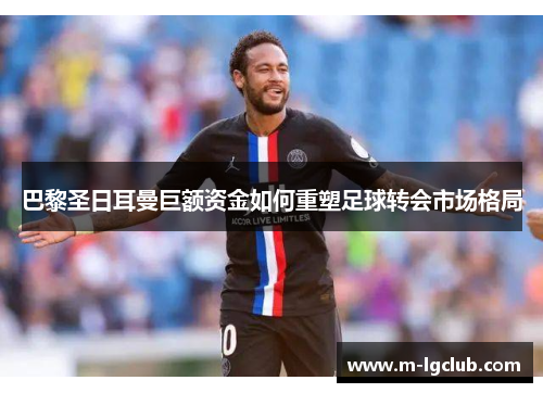 巴黎圣日耳曼巨额资金如何重塑足球转会市场格局