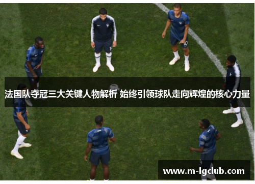 法国队夺冠三大关键人物解析 始终引领球队走向辉煌的核心力量