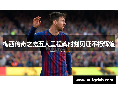 梅西传奇之路五大里程碑时刻见证不朽辉煌