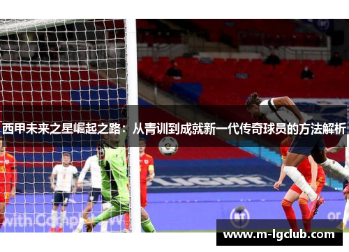 西甲未来之星崛起之路：从青训到成就新一代传奇球员的方法解析
