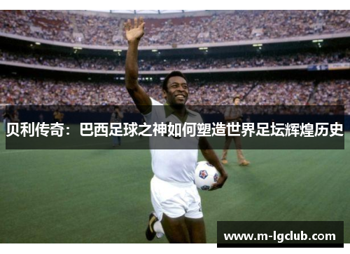 贝利传奇：巴西足球之神如何塑造世界足坛辉煌历史