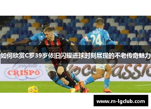 如何欣赏C罗39岁依旧闪耀进球时刻展现的不老传奇魅力