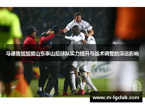 马德鲁加加盟山东泰山后球队实力提升与战术调整的深远影响