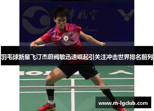 羽毛球新星飞汀杰蔚阀敏迅速崛起引关注冲击世界排名前列