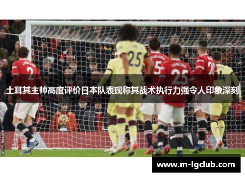 土耳其主帅高度评价日本队表现称其战术执行力强令人印象深刻 土耳其主帅高度评价日本队表现称其战术执行力强令人印象深刻