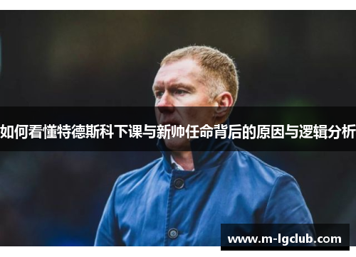 如何看懂特德斯科下课与新帅任命背后的原因与逻辑分析 如何看懂特德斯科下课与新帅任命背后的原因与逻辑分析