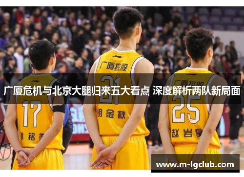 广厦危机与北京大腿归来五大看点 深度解析两队新局面 广厦危机与北京大腿归来五大看点 深度解析两队新局面