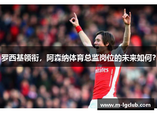 罗西基领衔,阿森纳体育总监岗位的未来如何? 罗西基领衔,阿森纳体育总监岗位的未来如何?