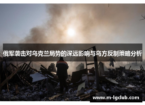 俄军袭击对乌克兰局势的深远影响与乌方反制策略分析