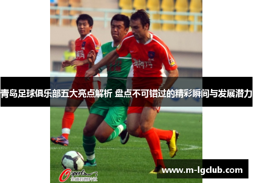 青岛足球俱乐部五大亮点解析 盘点不可错过的精彩瞬间与发展潜力