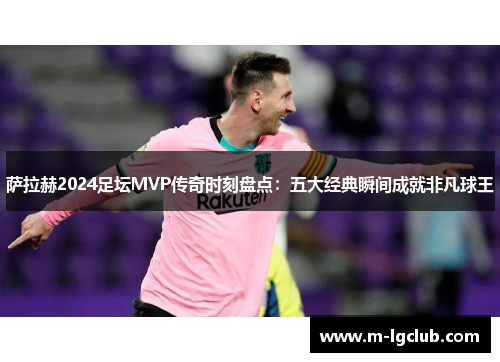 萨拉赫2024足坛MVP传奇时刻盘点：五大经典瞬间成就非凡球王