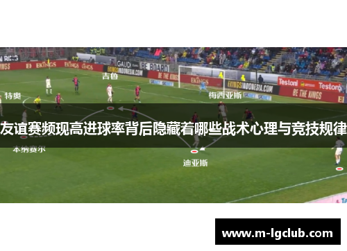 友谊赛频现高进球率背后隐藏着哪些战术心理与竞技规律