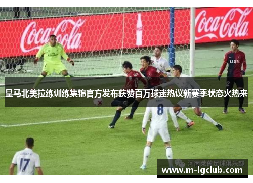 皇马北美拉练训练集锦官方发布获赞百万球迷热议新赛季状态火热来