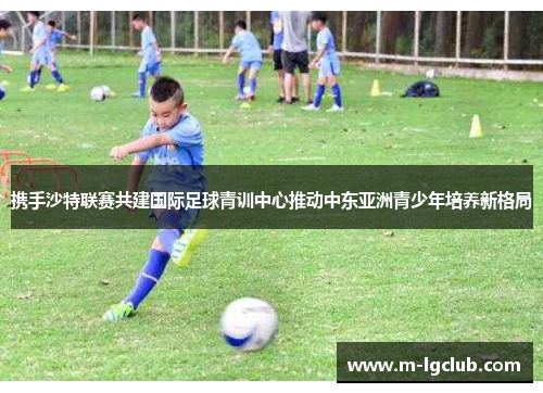携手沙特联赛共建国际足球青训中心推动中东亚洲青少年培养新格局