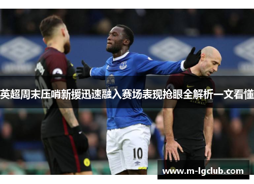 英超周末压哨新援迅速融入赛场表现抢眼全解析一文看懂